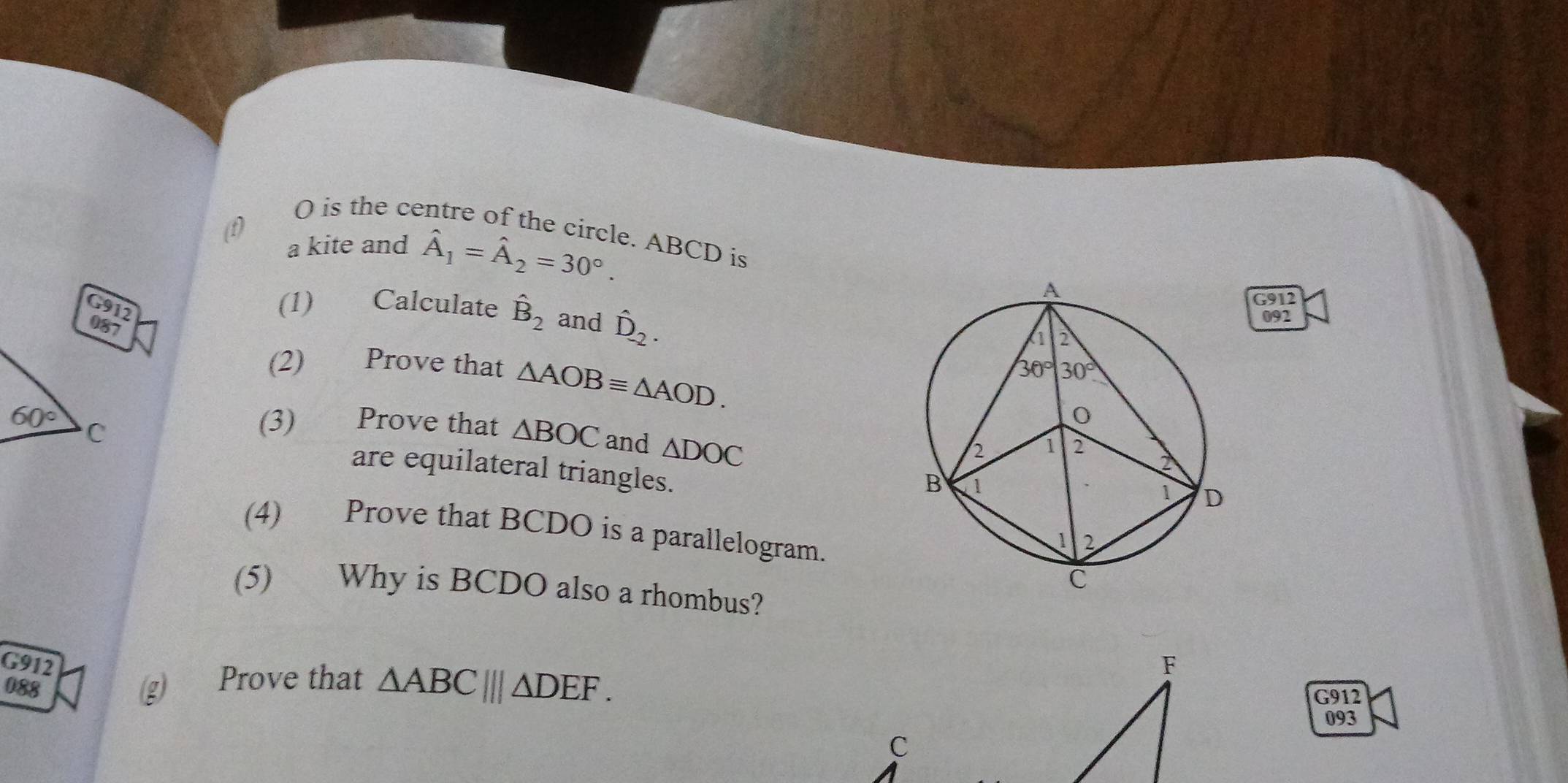 (1)
O is the centre of the circle. ABCD is
a kite and hat A_1=hat A_2=30°.
G912
(1)  Calculate hat B_2 and hat D_-2.
092
(2) Prove that △ AOBequiv △ AOD.
(3) Prove that △ BOC and △ DOC
are equilateral triangles.
(4) Prove that BCDO is a parallelogram.
(5) Why is BCDO also a rhombus?
G912 
088
g Prove that △ ABC|||△ DEF.
G912
093