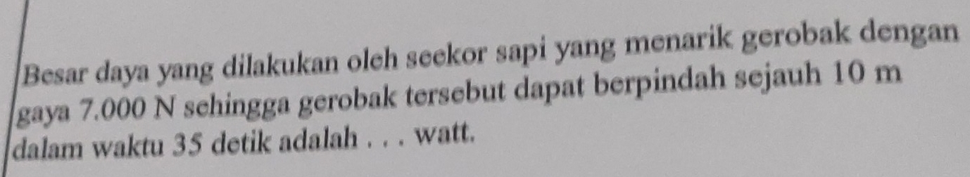 Besar daya yang dilakukan oleh seekor sapi yang menarik gerobak dengan 
gaya 7.000 N schingga gerobak tersebut dapat berpindah sejauh 10 m
dalam waktu 35 detik adalah . . . watt.