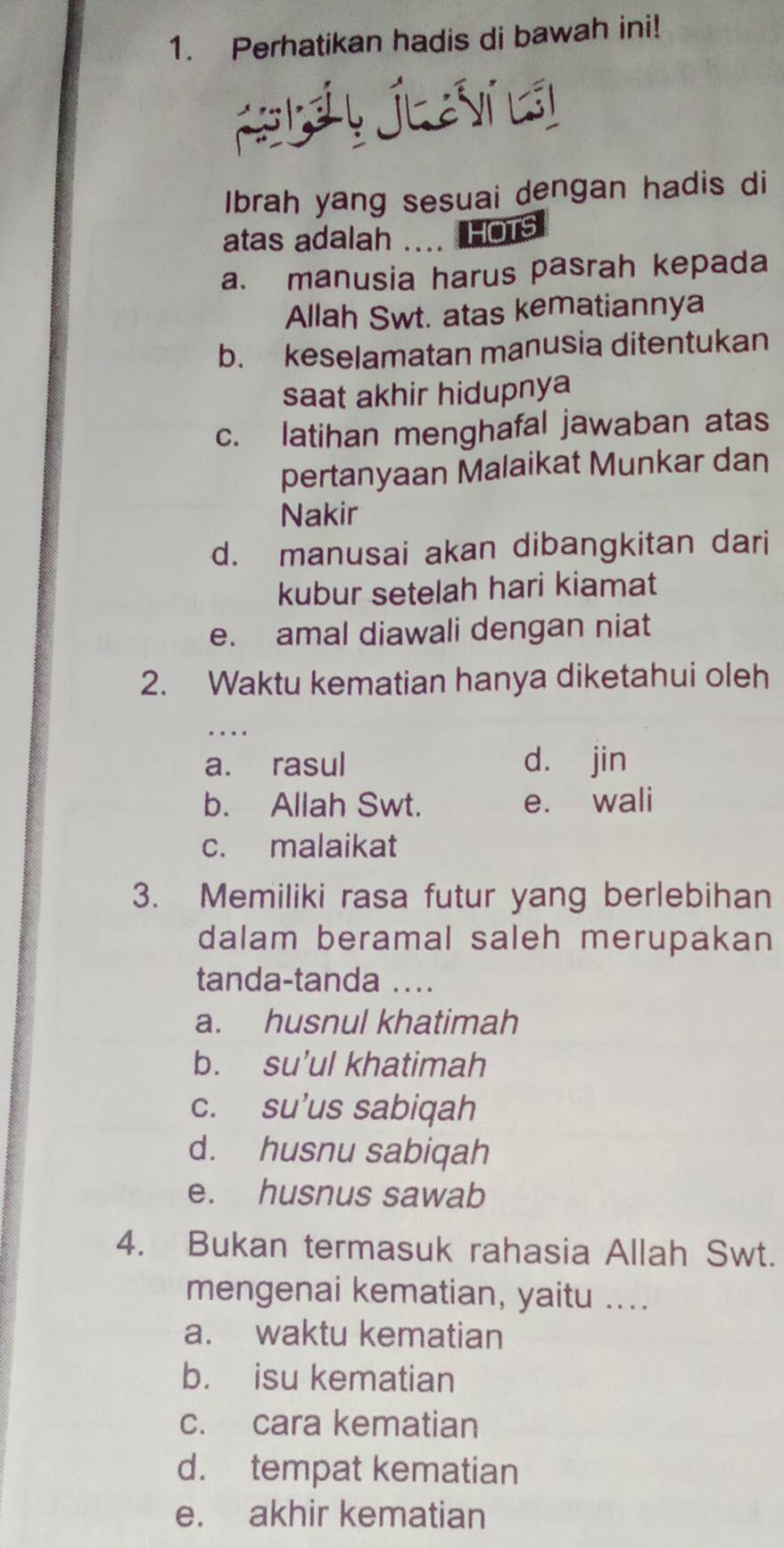 Perhatikan hadis di bawah ini!
Kláy Jlaví lái
Ibrah yang sesuai dengan hadis di
atas adalah .... HOTs
a. manusia harus pasrah kepada
Allah Swt. atas kematiannya
b. keselamatan manusia ditentukan
saat akhir hidupnya
c. latihan menghafal jawaban atas
pertanyaan Malaikat Munkar dan
Nakir
d. manusai akan dibangkitan dari
kubur setelah hari kiamat
e. amal diawali dengan niat
2. Waktu kematian hanya diketahui oleh
..
a. rasul d. jin
b. Allah Swt. e. wali
c. malaikat
3. Memiliki rasa futur yang berlebihan
dalam beramal saleh merupakan
tanda-tanda ...
a. husnul khatimah
b. su’ul khatimah
c. su’us sabiqah
d. husnu sabiqah
e. husnus sawab
4. Bukan termasuk rahasia Allah Swt.
mengenai kematian, yaitu ....
a. waktu kematian
b. isu kematian
c. cara kematian
d. tempat kematian
e. akhir kematian