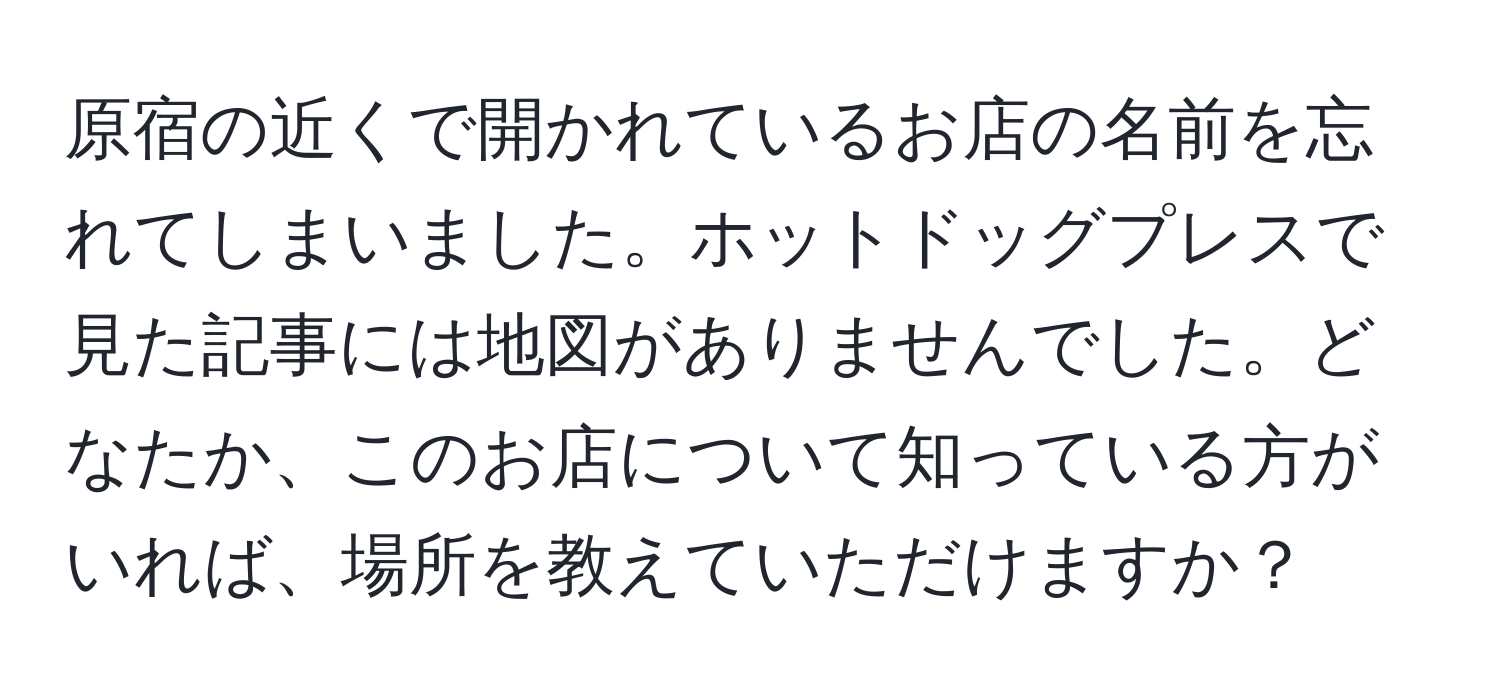 原宿の近くで開かれているお店の名前を忘れてしまいました。ホットドッグプレスで見た記事には地図がありませんでした。どなたか、このお店について知っている方がいれば、場所を教えていただけますか？