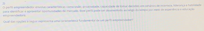 perfil empreendedor envolve características como visão, proatividade, capacidade de tomar decisões em cenários de incerteza, liderança e habilidade 
para identificar e aproveitar oportunidades de mercado. Esse perfil pode ser desenvolvido ao longo do tempo por meio de experiência e educação 
empreendedora. 
Qual das opções a seguir representa uma característica fundamental de um perfil empreendedor?