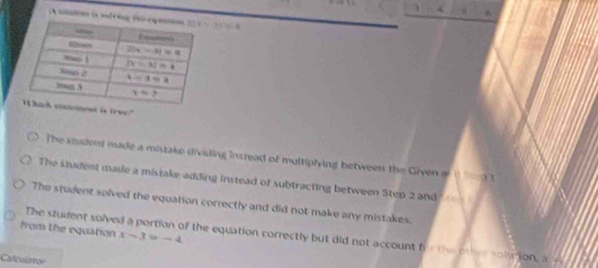 smbees is rofring th  C=(4,1) 8
t is tree?"
The student made a mistake dividing instead of multiplying between the Given of t d t
The student made a mistake adding instead of subtracting between Step 2 and
The student solved the equation correctly and did not make any mistakes.
from the equation x-3=-4
The student solved a portion of the equation correctly but did not account fo o the other solution, x
Calculator