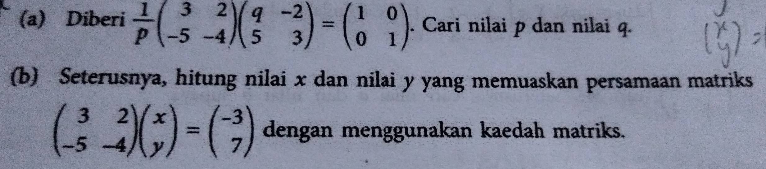 Diberi  1/p beginpmatrix 3&2 -5&-4endpmatrix beginpmatrix q&-2 5&3endpmatrix =beginpmatrix 1&0 0&1endpmatrix. Cari nilai p dan nilai q.
(b) Seterusnya, hitung nilai x dan nilai y yang memuaskan persamaan matriks
beginpmatrix 3&2 -5&-4endpmatrix beginpmatrix x yendpmatrix =beginpmatrix -3 7endpmatrix dengan menggunakan kaedah matriks.