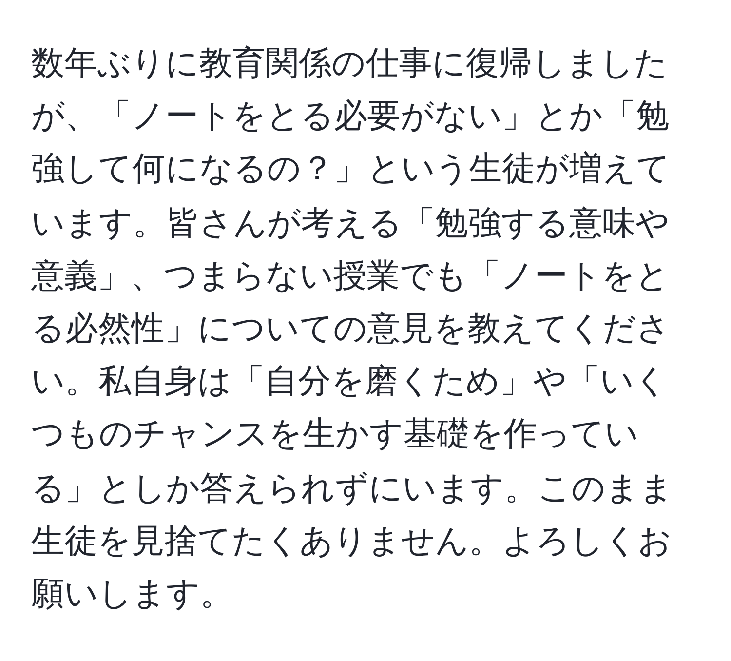 数年ぶりに教育関係の仕事に復帰しましたが、「ノートをとる必要がない」とか「勉強して何になるの？」という生徒が増えています。皆さんが考える「勉強する意味や意義」、つまらない授業でも「ノートをとる必然性」についての意見を教えてください。私自身は「自分を磨くため」や「いくつものチャンスを生かす基礎を作っている」としか答えられずにいます。このまま生徒を見捨てたくありません。よろしくお願いします。