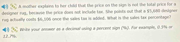 A mother explains to her child that the price on the sign is not the total price for a 
designer rug, because the price does not include tax. She points out that a $5,680 designer 
rug actually costs $6,106 once the sales tax is added. What is the sales tax percentage? 
) Write your answer as a decimal using a percent sign (%). For example, 0.5% or
12.7%.