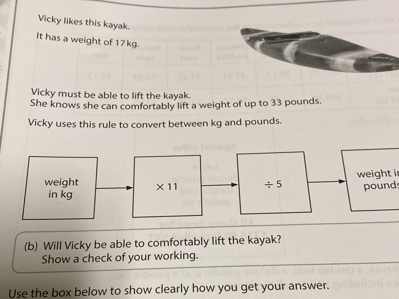 Vicky likes this kayak. 
It has a weight of 17kg. 
Vicky must be able to lift the kayak. 
She knows she can comfortably lift a weight of up to 33 pounds. 
Vicky uses this rule to convert between kg and pounds. 
weight ir 
weight / 5
* 11 pounds
in kg
(b) Will Vicky be able to comfortably lift the kayak? 
Show a check of your working. 
Use the box below to show clearly how you get your answer.