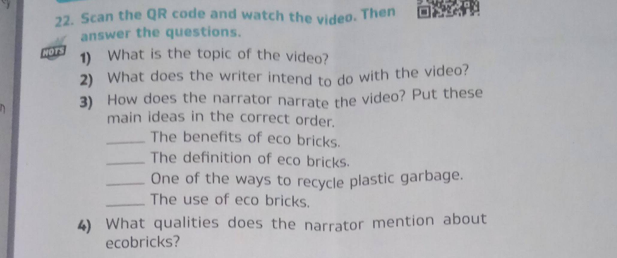 Scan the QR code and watch the video. Then 
answer the questions. 
NOTS 1) What is the topic of the video? 
2) What does the writer intend to do with the video? 
3) How does the narrator narrate the video? Put these 
main ideas in the correct order. 
_The benefits of eco bricks. 
_The definition of eco bricks. 
_One of the ways to recycle plastic garbage. 
_The use of eco bricks. 
4) What qualities does the narrator mention about 
ecobricks?