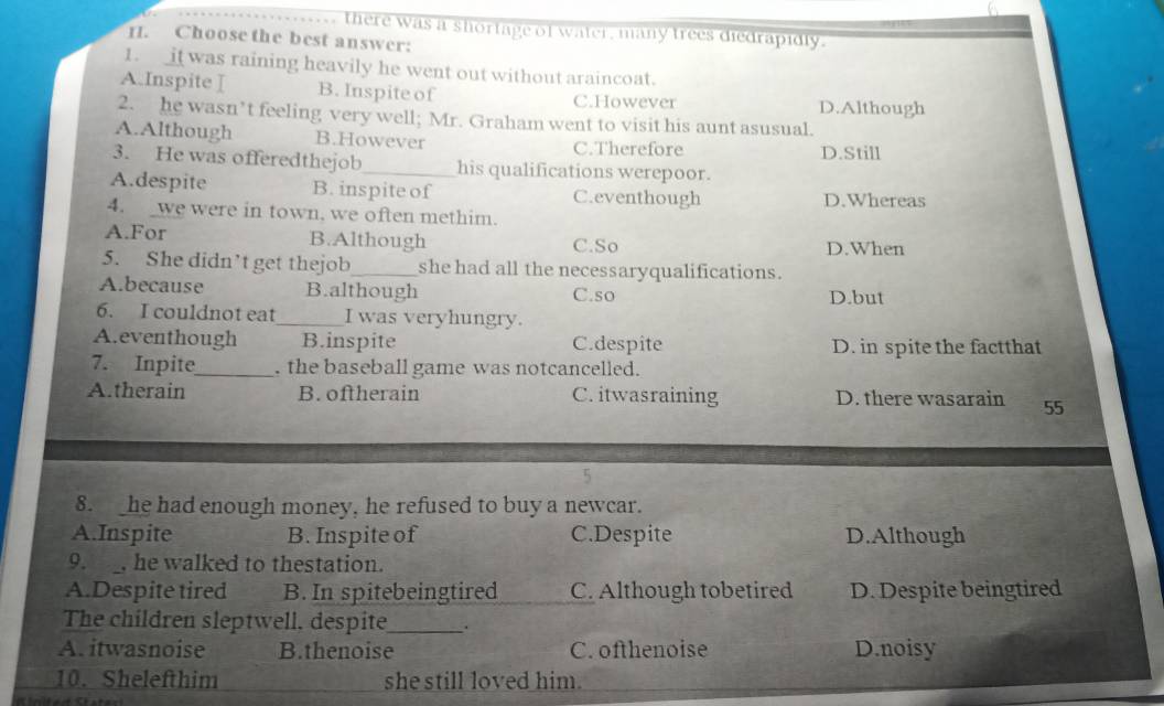 there was a shortage of water, many trees diedrapidly.
II. Choose the best answer:
1. it was raining heavily he went out without araincoat.
A.Inspite I B. Inspite of C.However D.Although
2. he wasn’t feeling very well; Mr. Graham went to visit his aunt asusual.
A.Although B.However C.Therefore
D.Still
3. He was offeredthejob his qualifications werepoor.
A.despite B. inspite of C.eventhough D.Whereas
4. _we were in town, we often methim.
A.For B.Although C.So D.When
5. She didn’t get thejob_ she had all the necessaryqualifications.
A.because B.although C.so D.but
6. I couldnot eat_ I was veryhungry.
A.eventhough B.inspite C.despite D. in spite the factthat
7. Inpite_ . the baseball game was notcancelled.
A.therain B. oftherain C. itwasraining D. there wasarain 55
8. _he had enough money, he refused to buy a newcar.
A.Inspite B. Inspite of C.Despite D.Although
9. , he walked to thestation.
A.Despite tired B. In spitebeingtired C. Although tobetired D. Despite beingtired
The children sleptwell, despite_ .
A. itwasnoise B.thenoise C. ofthenoise D.noisy
10. Shelefthim she still loved him.