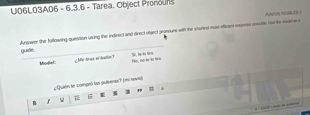 U06L03A06 - 6.3.6 - Tarea. Object Pronouns
PUNTOS POSIBLES 1
Answer the following question using the indirect and direct object pronouns with the shortest most efficient response possible. Use the model as a
guide.
Model: ¿Me tiras el balón? Sí, te lo tiro.
No, no te lo tiro.
¿Quién te compró las pulseras? (mi novio)
B I u 
0 / 10000 Limite de palatoras