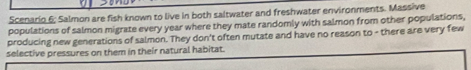 Scenario 6; Salmon are fish known to live in both saltwater and freshwater environments. Massive 
populations of salmon migrate every year where they mate randomly with salmon from other populations, 
producing new generations of salmon. They don't often mutate and have no reason to - there are very few 
selective pressures on them in their natural habitat.