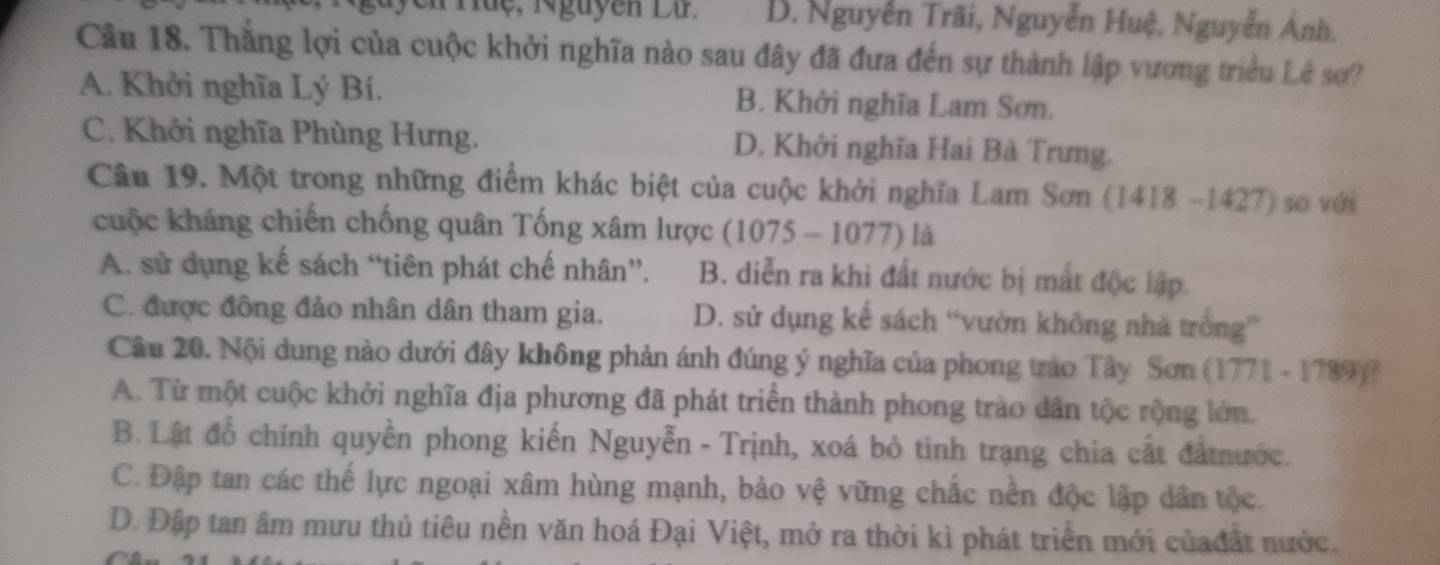 uyễn Huệ, Nguyễn Lứ. B. Nguyễn Trãi, Nguyễn Huệ, Nguyễn Ánh.
Cầu 18. Thắng lợi của cuộc khởi nghĩa nào sau đây đã đưa đến sự thành lập vương triều Lê sơ?
A. Khởi nghĩa Lý Bí. B. Khởi nghĩa Lam Sơn.
C. Khởi nghĩa Phùng Hưng. D. Khởi nghĩa Hai Bà Trưng.
Câu 19. Một trong những điểm khác biệt của cuộc khởi nghĩa Lam Sơn (1418-1427) so với
cuộc kháng chiến chống quân Tống xâm lược (1075 - 1077) là
A. sử dụng kế sách “tiên phát chế nhân”. B. diễn ra khi đất nước bị mắt độc lập.
C. được đông đảo nhân dân tham gia. D. sử dụng kể sách “vườn không nhà trống”
Câu 20. Nội dung nào dưới đây không phản ánh đúng ý nghĩa của phong trào Tây Sơn (1771 - 1789)?
A. Từ một cuộc khởi nghĩa địa phương đã phát triển thành phong trào dân tộc rộng lớn.
B. Lật đổ chính quyền phong kiến Nguyễn - Trịnh, xoá bỏ tình trạng chia cất đấtnước.
C. Đập tan các thế lực ngoại xâm hùng mạnh, bảo vệ vững chắc nền độc lập dân tộc.
D. Đập tan âm mưu thủ tiêu nền văn hoá Đại Việt, mở ra thời kì phát triển mới củađất nước.