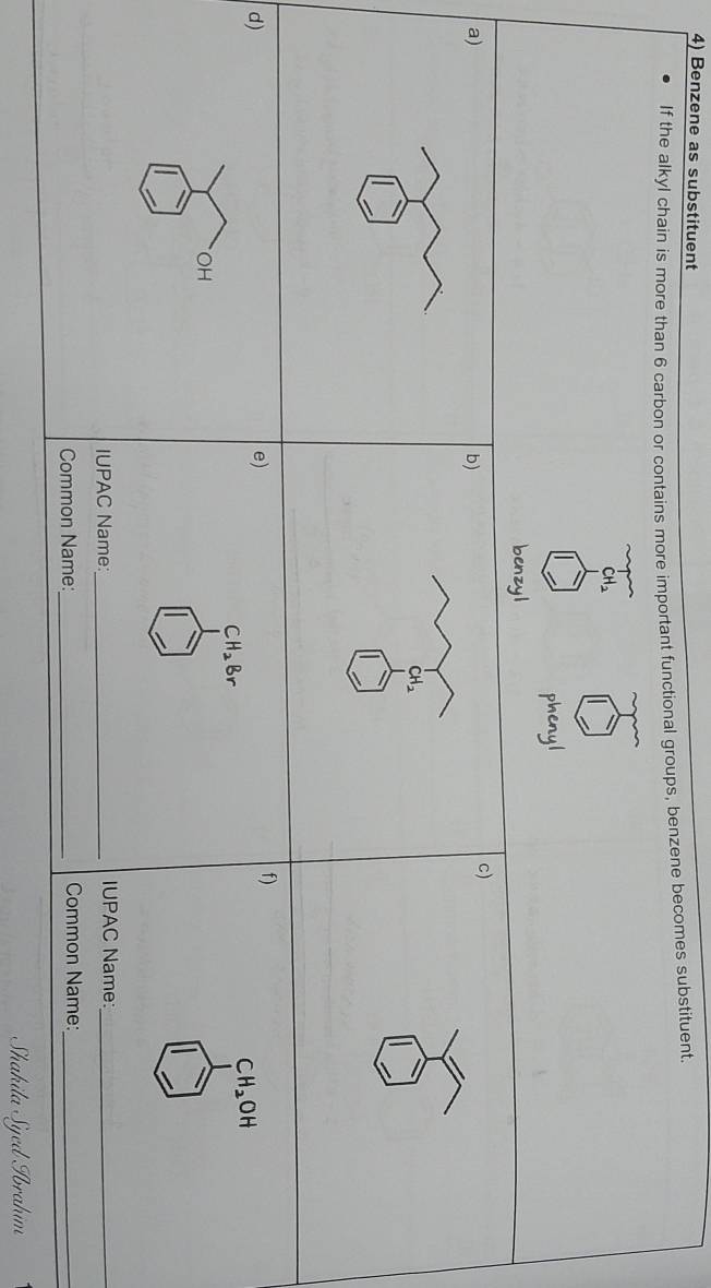 Benzene as substituent 
If the alkyl chain is more than 6 carbon or contains more important functional groups, benzene becomes substituent.
CH_2
phenyl 
benzyl 
a) 
b) 
c)
CH_2
f) 
d) 
e)
CH_2OH
CH_2Br
OH 
IUPAC Name:_ IUPAC Name:_ 
Common Name:_ Common Name:_ 
Shakila Syed Abrahim