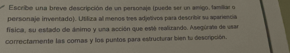 Escribe una breve descripción de un personaje (puede ser un amigo, famíliar o 
personaje inventado). Utiliza al menos tres adjetivos para describir su apariencia 
física, su estado de ánimo y una acción que esté realizando. Asegúrate de usar 
correctamente las comas y los puntos para estructurar bien tu descripción.