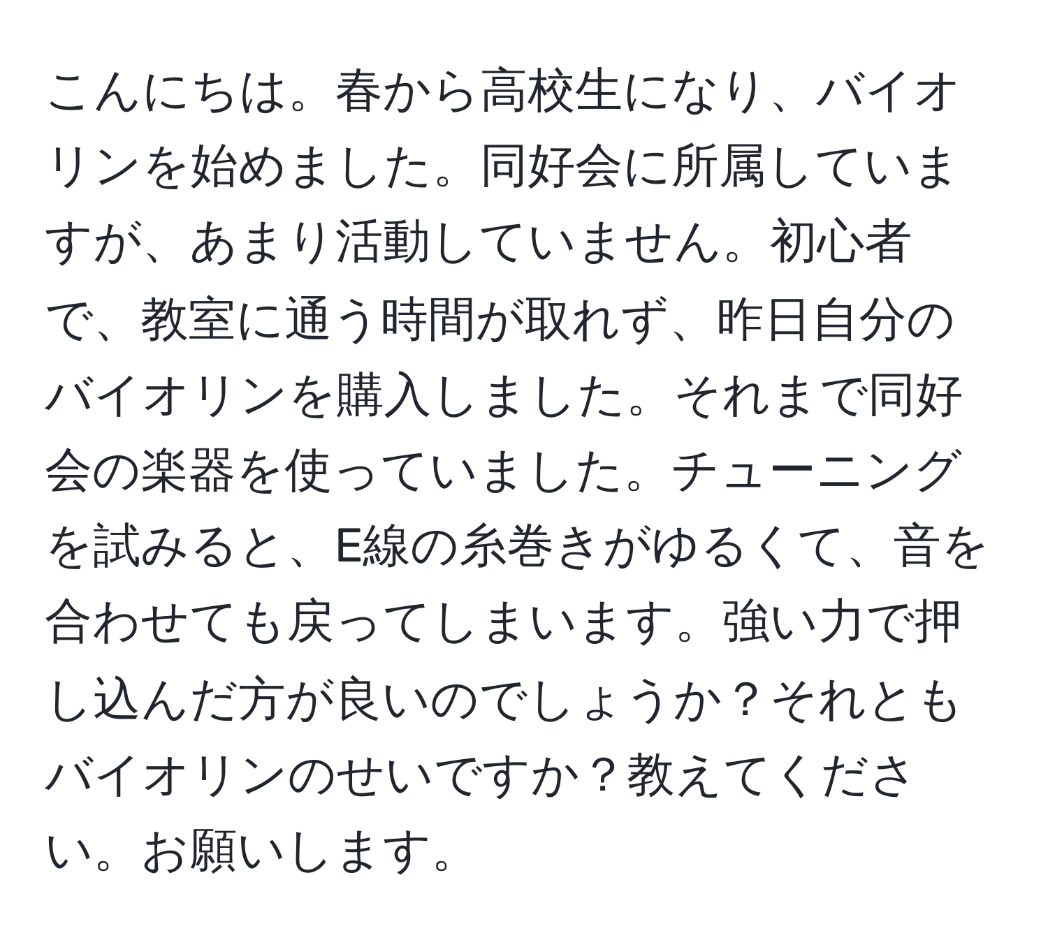 こんにちは。春から高校生になり、バイオリンを始めました。同好会に所属していますが、あまり活動していません。初心者で、教室に通う時間が取れず、昨日自分のバイオリンを購入しました。それまで同好会の楽器を使っていました。チューニングを試みると、E線の糸巻きがゆるくて、音を合わせても戻ってしまいます。強い力で押し込んだ方が良いのでしょうか？それともバイオリンのせいですか？教えてください。お願いします。