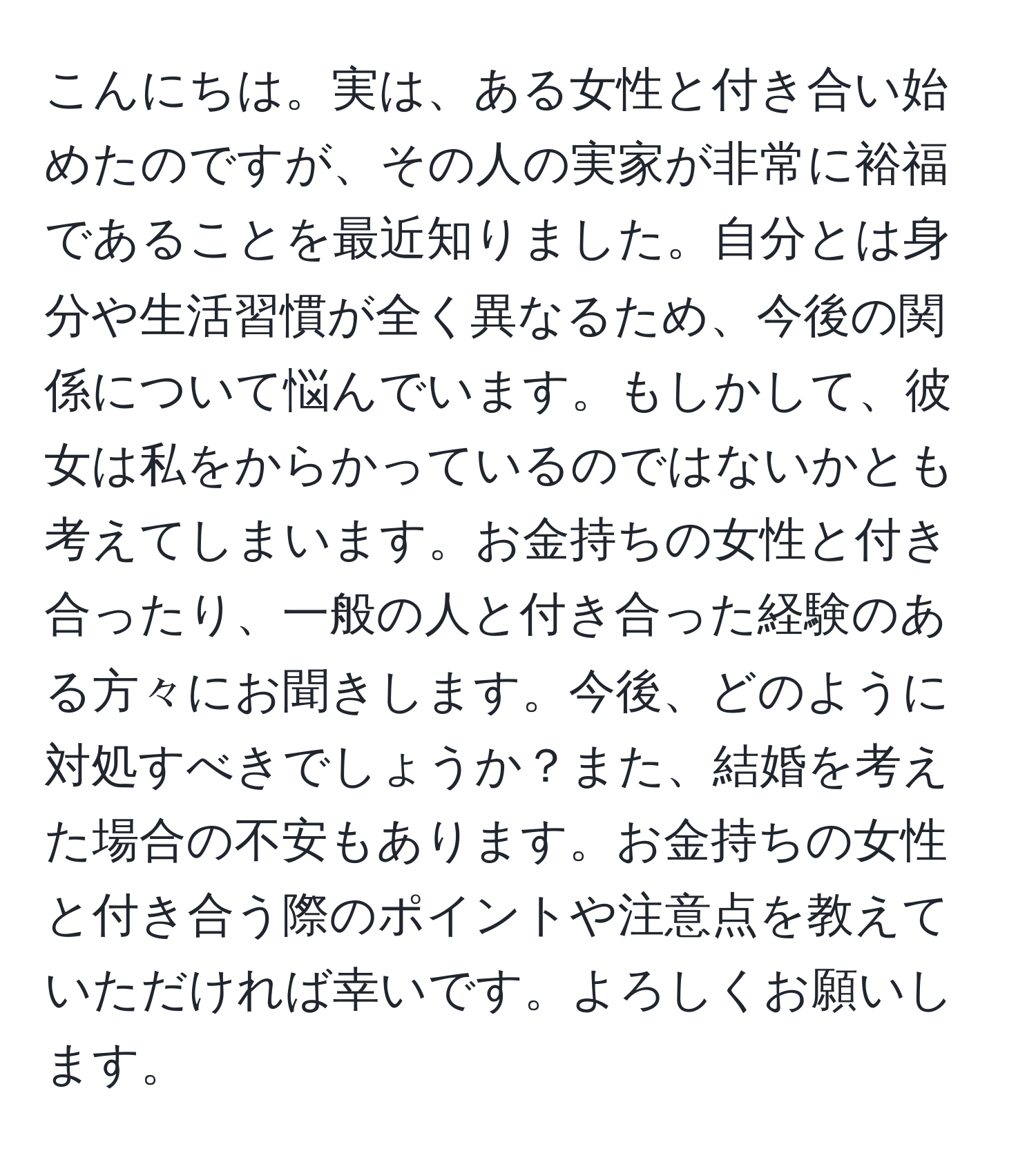 こんにちは。実は、ある女性と付き合い始めたのですが、その人の実家が非常に裕福であることを最近知りました。自分とは身分や生活習慣が全く異なるため、今後の関係について悩んでいます。もしかして、彼女は私をからかっているのではないかとも考えてしまいます。お金持ちの女性と付き合ったり、一般の人と付き合った経験のある方々にお聞きします。今後、どのように対処すべきでしょうか？また、結婚を考えた場合の不安もあります。お金持ちの女性と付き合う際のポイントや注意点を教えていただければ幸いです。よろしくお願いします。