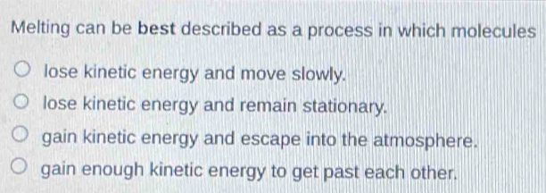 Melting can be best described as a process in which molecules
lose kinetic energy and move slowly.
lose kinetic energy and remain stationary.
gain kinetic energy and escape into the atmosphere.
gain enough kinetic energy to get past each other.