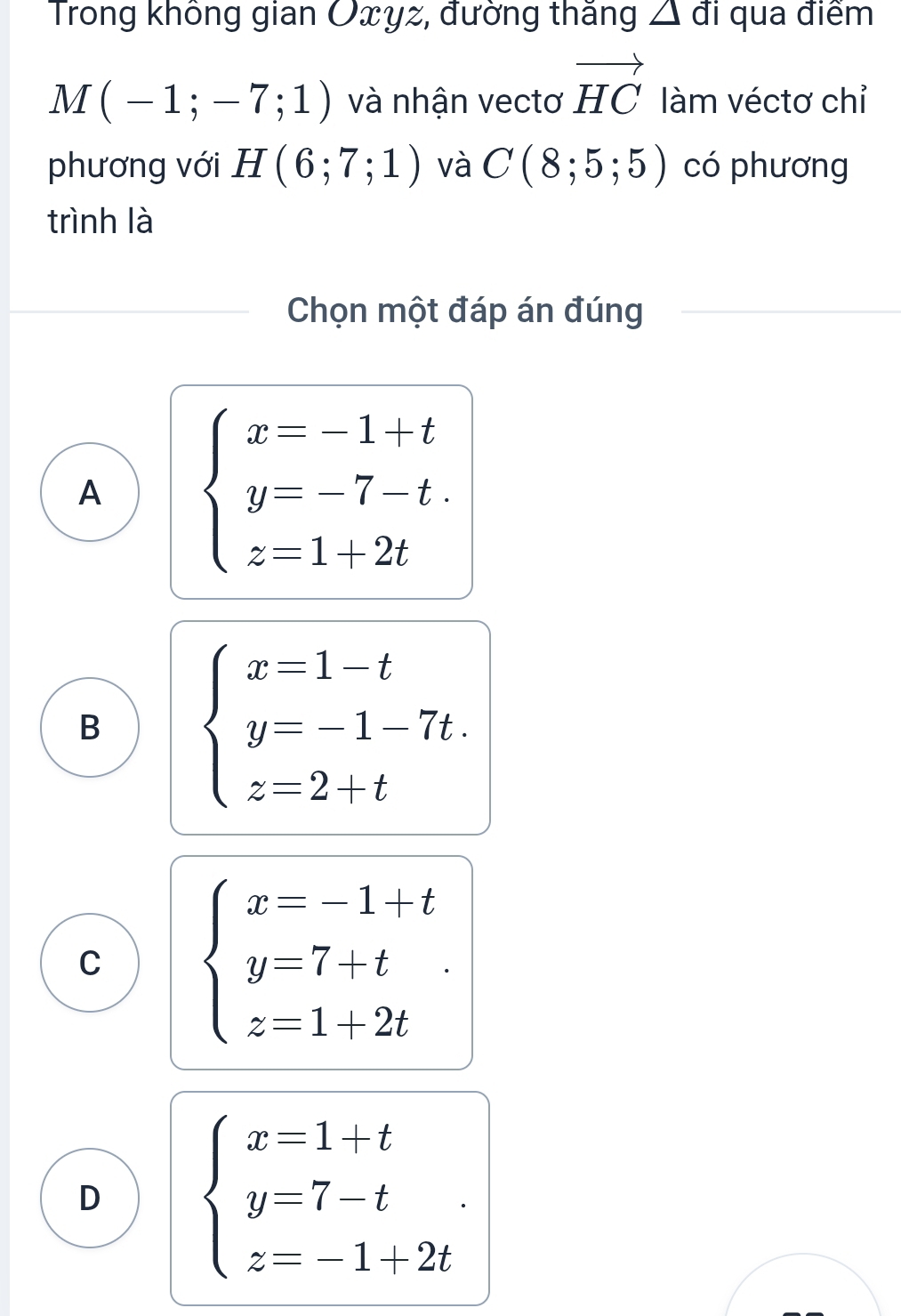 Trong không gian Oxyz, đường thắng △ di qua điểm
M(-1;-7;1) và nhận vectơ vector HC làm véctơ chỉ
phương với H(6;7;1) và C(8;5;5) có phương
trình là
Chọn một đáp án đúng
A beginarrayl x=-1+t y=-7-t. z=1+2tendarray.
B beginarrayl x=1-t y=-1-7t. z=2+tendarray.
C beginarrayl x=-1+t y=7+t z=1+2tendarray.
D beginarrayl x=1+t y=7-t z=-1+2tendarray..