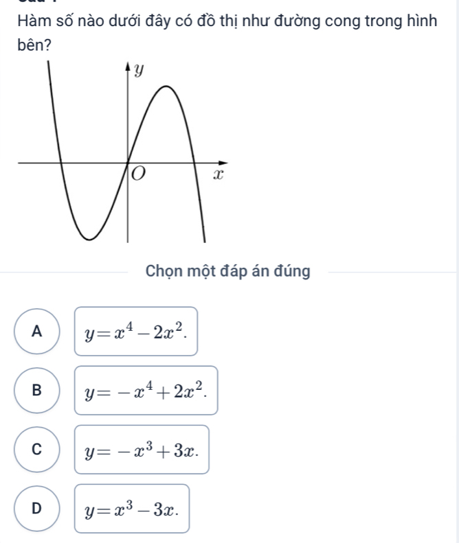 Hàm số nào dưới đây có đồ thị như đường cong trong hình
bên?
Chọn một đáp án đúng
A y=x^4-2x^2.
B y=-x^4+2x^2.
C y=-x^3+3x.
D y=x^3-3x.