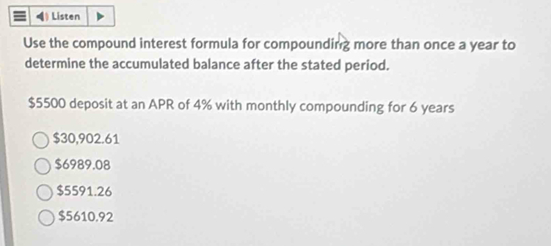 Listen
Use the compound interest formula for compounding more than once a year to
determine the accumulated balance after the stated period.
$5500 deposit at an APR of 4% with monthly compounding for 6 years
$30,902.61
$6989.08
$5591.26
$5610.92