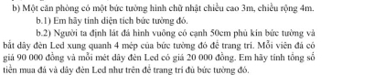 Một căn phòng có một bức tưởng hình chữ nhật chiều cao 3m, chiều rộng 4m. 
b.1) Em hãy tính diện tích bức tưởng đó. 
b.2) Người ta định lát đá hình vuông có cạnh 50cm phủ kín bức tường và 
bắt dây đèn Led xung quanh 4 mép của bức tưởng đó đề trang tri. Mỗi viên đá có 
giả 90 000 đồng và mỗi mét dây đèn Led có giả 20 000 đồng. Em hãy tính tổng số 
tiền mua đá và dây đèn Led như trên để trang trí đủ bức tưởng đó.