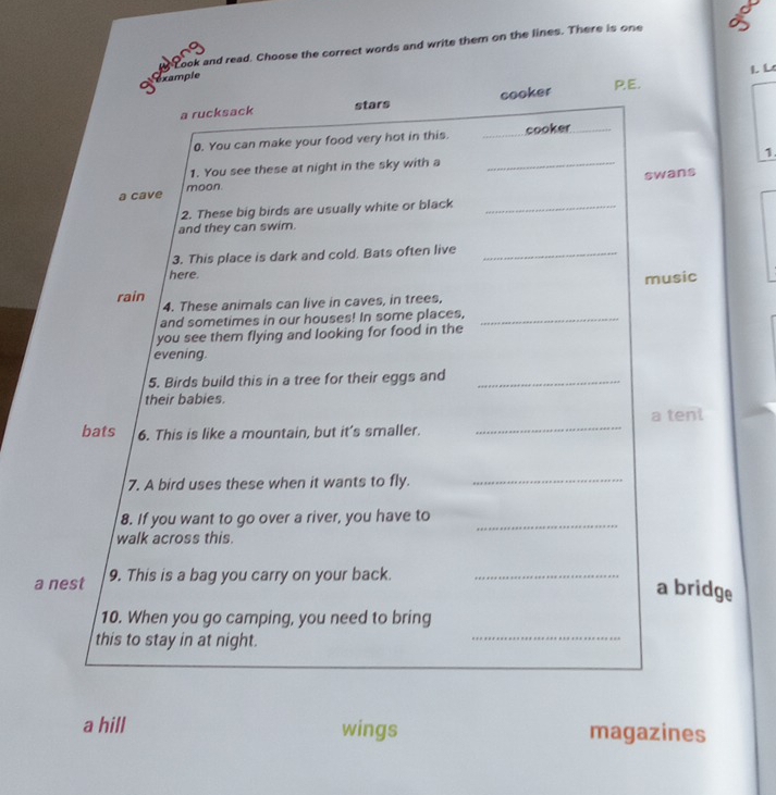 Look and read. Choose the correct words and write them on the lines. There is one
L L
Olexample
a rucksack stars cooker PE.
0. You can make your food very hot in this. _cooker_
1.
1. You see these at night in the sky with a_
swans
a cave moon.
2. These big birds are usually white or black_
and they can swim.
3. This place is dark and cold. Bats often live_
here.
music
rain
4. These animals can live in caves, in trees,
and sometimes in our houses! In some places,_
you see them flying and looking for food in the
evening.
5. Birds build this in a tree for their eggs and_
their babies.
a tent
bats 6. This is like a mountain, but it's smaller.
_
7. A bird uses these when it wants to fly._
8. If you want to go over a river, you have to_
walk across this.
a nest 9. This is a bag you carry on your back._
a bridge
10. When you go camping, you need to bring
this to stay in at night.
_
a hill wings magazines