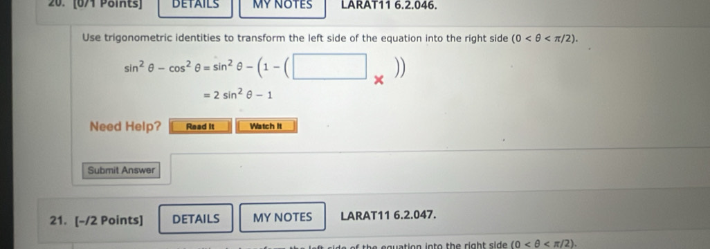 DETAILS MYNOTES LARAT11 6.2.046. 
Use trigonometric identities to transform the left side of the equation into the right side (0 .
sin^2θ -cos^2θ =sin^2θ -(1-(□ _* ))
=2sin^2θ -1
Need Help? Read it Watch It 
Submit Answer 
21. [-/2 Points] DETAILS MY NOTES LARAT11 6.2.047. 
th e q uation into the right side . (0 .