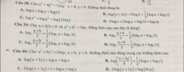 overline 9
D. overline 13
Câu 38: Chox^2+4y^2=12xy x>0, y>0 Khẳng định đũng là:
A. log x+log y=log 12
B. log (x+2y)-2log 2= 1/2 (log x+log y)
C. log x^2+log y^2=log (12xy)
D. 2log x+2log y=log 12+log xy
Câu 39: Cho a>0; b>0 và a^2+b^2=7ab. Đẳng thức nào sau đây là đũng?
A. log _7 (a+b)/3 = 1/2 (log _7a+log _7b) B. log _3 (a+b)/2 = 1/7 (log _3a+log _3b)
C. log _3 (a+b)/7 = 1/2 (log _3a+log _3b) D. log _7 (a+b)/2 = 1/3 (log _7a+log _7b)
Câu 40 :Chox^2+9y^2=10xy, x>0, y>0. Khẳng định nào đũng trong các khẳng định sau:
A. log (x+3y)=log x+log y B. log ( (x+3y)/4 )= 1/2 (log x+log y)
C. 2log (x+3y)=1+log x+log y D. 2log (x+3y)=log (4xy)