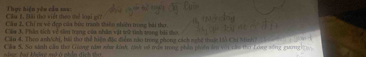 Thực hiện yêu cầu sau: 
Cầu 1. Bài thơ viết theo thể loại gi? 
Câu 2. Chỉ ra vẻ đẹp của bức tranh thiên nhiên trong bài thơ. 
Cầu 3. Phân tích về tâm trạng của nhân vật trữ tình trong bài thơ. 
Câu 4. Theo anh/chị, bài thơ thể hiện đặc điểm nào trong phong cách nghệ thuật Hồ Chí Minh? 
Câu 5. So sảnh câu thơ Giang tâm như kính, tịnh vô trần trong phần phiên âm với câu thơ Lòng sông gương 
sàng. bui không mở ở phần dịch thơ.