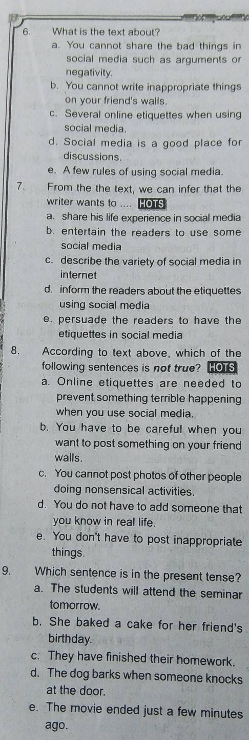 What is the text about?
a. You cannot share the bad things in
social media such as arguments or
negativity.
b. You cannot write inappropriate things
on your friend's walls.
c. Several online etiquettes when using
social media.
d. Social media is a good place for
discussions.
e. A few rules of using social media.
7. From the the text, we can infer that the
writer wants to .... HOTS
a. share his life experience in social media
b. entertain the readers to use some
social media
c. describe the variety of social media in
internet
d. inform the readers about the etiquettes
using social media
e. persuade the readers to have the
etiquettes in social media
8. According to text above, which of the
following sentences is not true? HOTS
a. Online etiquettes are needed to
prevent something terrible happening
when you use social media.
b. You have to be careful when you
want to post something on your friend
walls.
c. You cannot post photos of other people
doing nonsensical activities.
d. You do not have to add someone that
you know in real life.
e. You don't have to post inappropriate
things.
9. Which sentence is in the present tense?
a. The students will attend the seminar
tomorrow.
b. She baked a cake for her friend's
birthday.
c. They have finished their homework.
d. The dog barks when someone knocks
at the door.
e. The movie ended just a few minutes
ago.