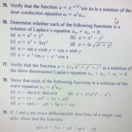 Verify that the function u=e^(-a^2)k^2tsin kx is a solution of the 
heat conduction equation u_t=alpha^2u_xx. 
76. Determine whether each of the following functions is a 
solution of Laplace's equation u_xx+u_yy=0. 
(a) u=x^2+y^2 (b) u=x^2-y^2
(c) u=x^3+3xy^2 (d) u=ln sqrt(x^2+y^2)
(e) u=sin xcos hy+cos x sinh y
(f) u=e^(-x)cos y-e^(-y)cos x
77. Verify that the function u=1/sqrt(x^2+y^2+z^2) is a solution of 
the three-dimensional Laplace equation u_xx+u_yy+u_zz=0. 
78. Show that each of the following functions is a solution of the 
wave equation u_11=a^2u_xx. 
(a) u=sin (kx)sin (akt) (b) u=t/(a^2t^2-x^2)
(c) u=(x-at)^6+(x+at)^6
(d) u=sin (x-at)+ln (x+at)
79. If f and g are twice differentiable functions of a single vari- 
able, show that the function
u(x,t)=f(x+at)+g(x-at)