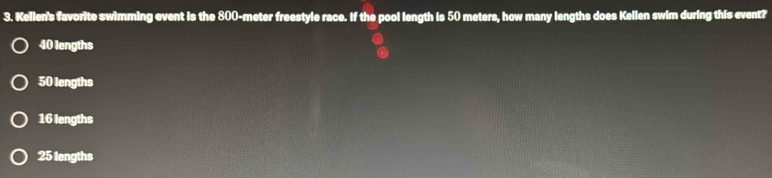 Kellen's favorite swimming event is the 800-meter freestyle race. If the pool length is 50 meters, how many lengths does Kellen swim during this event?
40 lengths
50 lengths
16 lengths
25 lengths