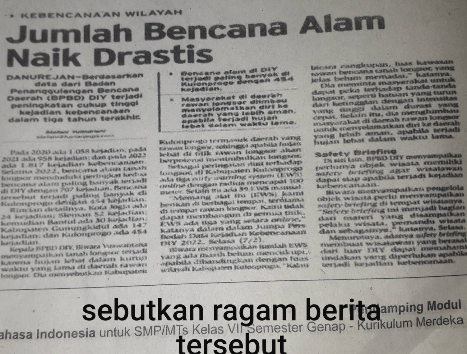 A N  A AN  W I L A
Jumlah Bencana Alam
Naik Drastis
DANUREJAN-Berdasarkan Bencana alam di DiY bicara cangkupan, luas kawasan
data dərí Badan terjedi paling banyak di rawan bencana tanh longpor yang
Kulenprago døngan 454 jelas belum memadai." katanya.
Dia meminta masyarakat untuk
dapat peka terhadap tanda-tanda
Penanggulangan Bencana kejadian.
Daerah (BPBD) DIY terjadi
peningkatan cukup tinggi Masyarakat di daersh longsor, seperti batuan yang turun
rawan longsor diímbau
kejadián kebencanāan
mənyolamatkan dirı ke darí ketingglan dengan Intensitas
dalam tiga tahun terakhlr daersh yang lebih aman, yang ting p dalam durasi yang 
apabila terjadi hujan cepat, Selaín Itu, dia menghimbau
Stefand Vulindrian lebet delam waktu lama. masyarakat di daerah rawan longsor
utuk menyelamatkan diri ke daerh
Kulonprogo termasuk daerah yang yang lebíh aman, apabila terjadi
Pada 2020 ada 1.058 bejadían; pada rawan longsór: sehingga apabila huśan hujan lebat dalam waktu lama.
2021 ada 958 Ierjadián: dan pada 2022 lebat di titik rawan longor akan 
ada 1.817 kejadian kebencanaán. berpotensí mentmbulkan longsor. Bøfety Briefing
Selama 2022, bencana alam tanah Sehagal peringatan diní terhadap Di sísí lin, BPBD DIY menyampaikan
lompsor mendududd peringiat kedua lonpor, di Kahupaten Kulonprogo perfunya objek wisata memiliki
bencana alam paling banyak terjadi ada tiga carfy warning system (EWS) sifety briefing agar wisalawan
di DIY dengan 207 kiadian. Bencana online dengan radius mencapal 100 dapat stap apabila terjadi kejadián
tersebut teriadi paling banyak di meter. Selaín itu ada 39 EWS manual. krbencanaan .
Kulonprogo deuigán 454 kejadian. 'Memang alat itu (KWS) kami Biwara menyampaíkan pengelola
Rincían detailnya, Kota Jogja ada berikan di berbagai tempat, terótama ob jek wisatá perlu menyampalkan
24 kejadian: Šleman 52 kejađian: di tempät rawan longor. Kamí tdak sufery briefing di tempat wisatanya.
kemúdían Bantul ada 30 kejadían: dapat membangun di semua títik. **Safety briefing ini menjadi bagian
Kabupaten Gunungkidul ada 147 EWS ada liga yang setara online. dari materi yang disampaikan
Kejadian: dân Kulonprogo ađá 454 katanya đalam dalam Jumpa Pers pelaku wisata, pemandu wisata
kejadián. Bedah Data Kejadian Kebencanaan dan sebagainya," katanya, Selasa.
Kepala BFBD DFY, Biwara Yuswantaña DIY 2022, Selasa (7/2). Menurutnya, adanya safety briefing
menyampalkan Lanah longsor terjadi Btwara menyampaikán jumlah EWS membust wisatawan yang bensal
karena Iujan lebat đalám kurun yang ada masth belu mencukupt, .   d  t  o  r  DTY  d a    t  m em h am
waktu yang lama di đaerah rawan apabila díbandingkan dengan luas tindakan yang diperlukan apabila
longsor Dia menyebutkan Kabupäten wilayah Kabüpaten Kulonprogo. ''Kalau terjadi kejadíán kebencanáán.
sebutkan ragam berita-mring Medul
Jahasa Indonesia untuk SMP/MTs Kelas VII Semester Genap - Kurikulum Merdeka
tersebut