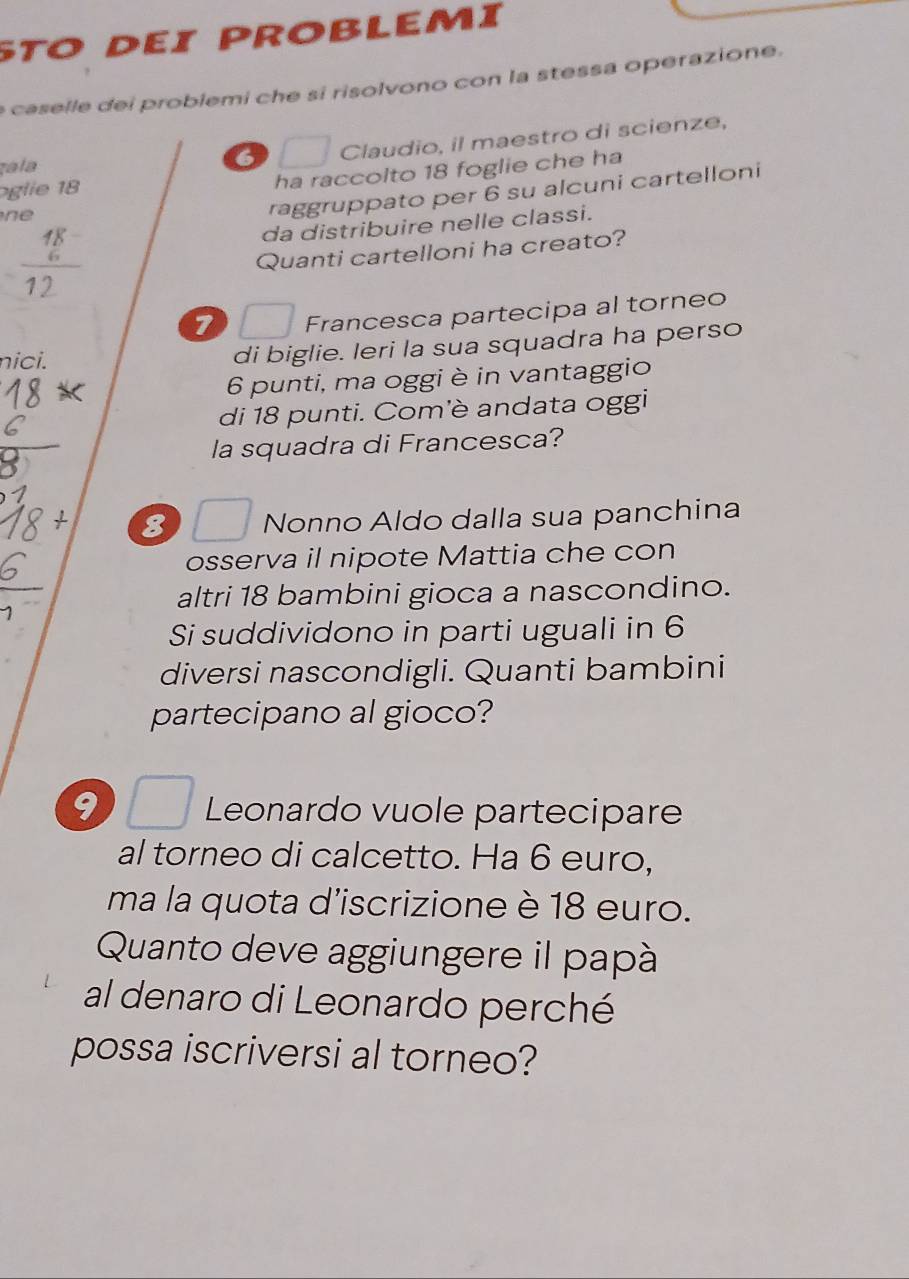 Sto dεi problemí 
e caselle dei problemi che si risolvono con la stessa operazione. 
zala
6 Claudio, il maestro di scienze, 
glie 18
ha raccolto 18 foglie che ha 

raggruppato per 6 su alcuni cartelloni
frac beginarrayr 48 6endarray 12
da distribuire nelle classi. 
Quanti cartelloni ha creato? 
7 Francesca partecipa al torneo 
nici. di biglie. Ieri la sua squadra ha perso 
6 punti, ma oggi è in vantaggio 
di 18 punti. Com'è andata oggi 
la squadra di Francesca?
8 Nonno Aldo dalla sua panchina 
osserva il nipote Mattia che con 
altri 18 bambini gioca a nascondino. 
Si suddividono in parti uguali in 6
diversi nascondigli. Quanti bambini 
partecipano al gioco? 
9 j Leonardo vuole partecipare 
al torneo di calcetto. Ha 6 euro, 
ma la quota d'iscrizione è 18 euro. 
Quanto deve aggiungere il papà 
al denaro di Leonardo perché 
possa iscriversi al torneo?