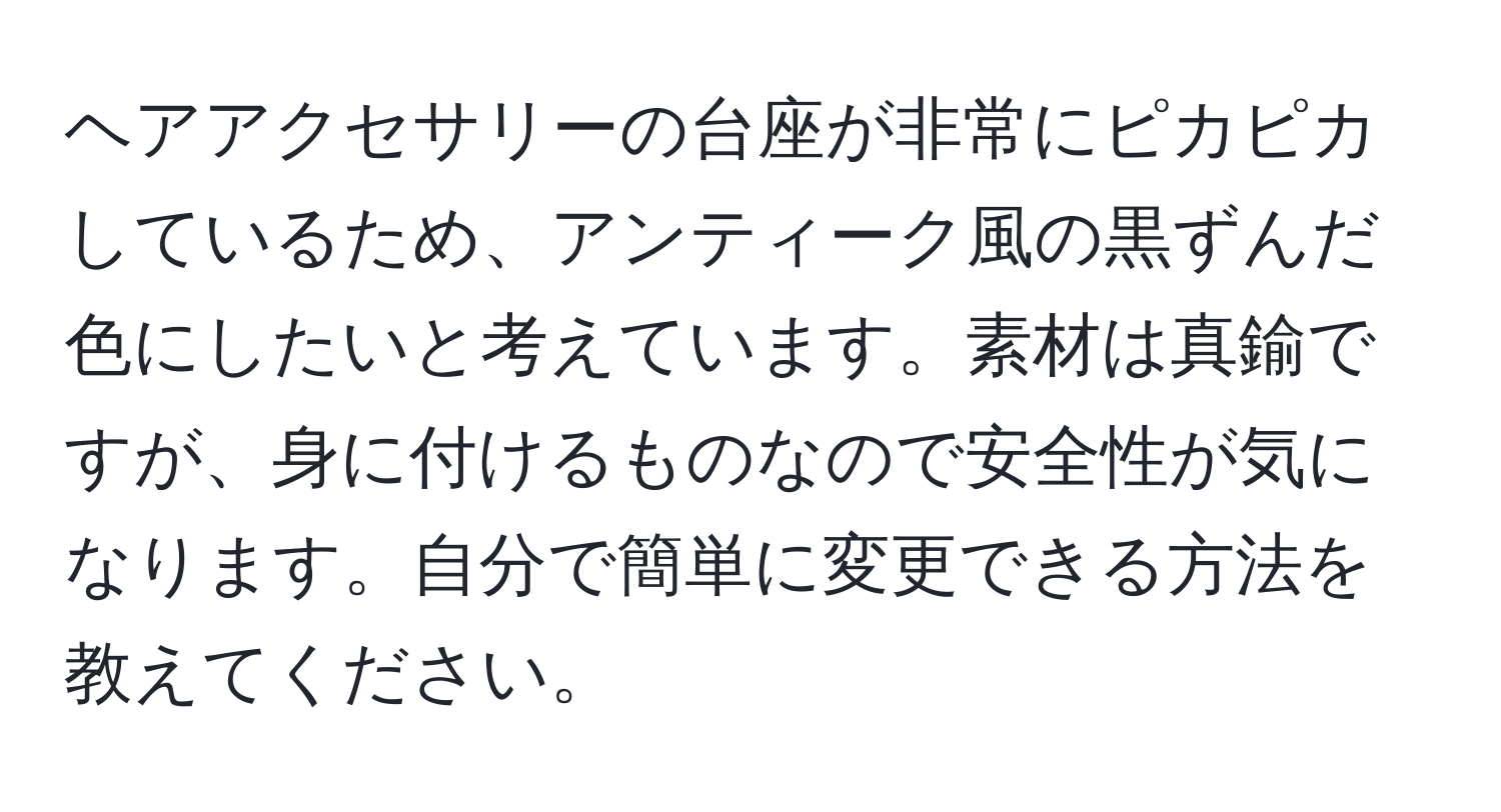 ヘアアクセサリーの台座が非常にピカピカしているため、アンティーク風の黒ずんだ色にしたいと考えています。素材は真鍮ですが、身に付けるものなので安全性が気になります。自分で簡単に変更できる方法を教えてください。