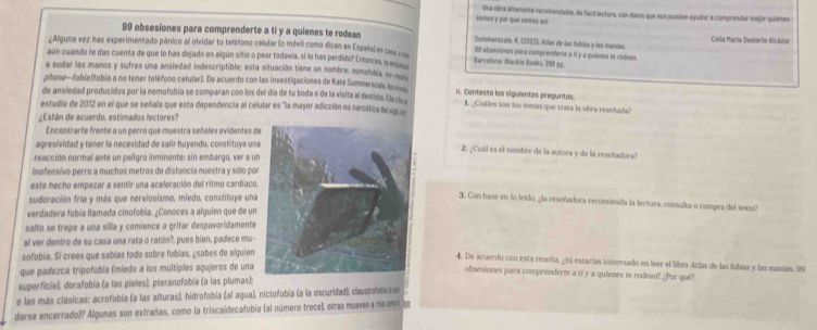 somas y por que vamos así. Una ebra altamente recomendable, de fácil lectura, con datos que nos pueden ayudar a comprender mejor quienes
99 obsesiones para comprenderte a ti y a quienes te rodean Summerscalo, K. (2023). Atlas de las fobías y las manías. Cella María Geolarte Acázar
¿Aliguna vez has experimentado pánico al olvidar tu teléfono celufar (o mávil como dicen en España) en casa === 99 obsesiones para comprenderte a ti y a quienes te rodean.
aún cuando te das cuenta de que lo has dejado en algún sitio o peor todavia, sí lo has perdido? Entonces, le e Barcelona: Blackle Books, 299 pp.
a sudar las manos y sufres una ansiedad indescriptible; esta situación tiene un nombre: nomofobía, n
phone- fobía (fobia a no tener teléfono celular). De acuerdo con las investigaciones de Kate Summerscals, Is v II. Cantesta los siguientes preguntas.
de ansiedad producidos por la nomofobía se comparan con los del día de tu boda o de la visita al destista. Dla cla I. ¿Cuáles son los temás que trata la obra reseñada?
estudio de 2012 en el que se señala que esta dependencia al cefular es 'la mayor adicción no narcóática del s 
¿Están de acuerdo. estimados lectores?
Encontrarte frente a un perro que muestra señales evidentes d
agresividad y tener la necesidad de salir huyendo, constituye un2. ¿Cuál es el nombre de la autora y de la reseñadora?
reacción normal ante un peñígro inminente: sin embargo, ver a un
inofensivo perro a muchos metros de distancia nuestra y sólo po
este hecho empezar a sentir una aceleración del ritmo cardíaco.
sudoración fría y más que nerviosismo, miedo, constituye una
3. Con base en lo leido, ¿la reseñadora recomienda la lectura, consulta o compra del texto?
verdadera fobía llamada cinofobía. ¿Conoces a alguien que de un
salto se trepe a una sílla y comience a gritar despavoridamente 
al ver dentro de su casa una rata o ratón?. pues bien, padece mu-
sofobía. Sí crees que sabías todo sobre fobías, ¿sabes de alquien
4. De acuerdo con esta reseña, ¿tú estarías interesado en leer el libro Azlas de las fobías y las mazías. 99
que padezca trípofobía (miedo a los múltiples agujeros de una
obsesiones para comprenderte a ti y a quienes te rodean? ¿Por qué?
superficie), dorafobía (a las pieles), pteranofobia (a las plumas);
o las más clásicas: acrofobía (a las alturas), hidrofobia (al agua), nictofobia (a la oscuridad), claustrofobiiae
darse encerrado)? Algunas son extrañas, como la triscaidecafobia (al número trece), otras mueven a na om l tg