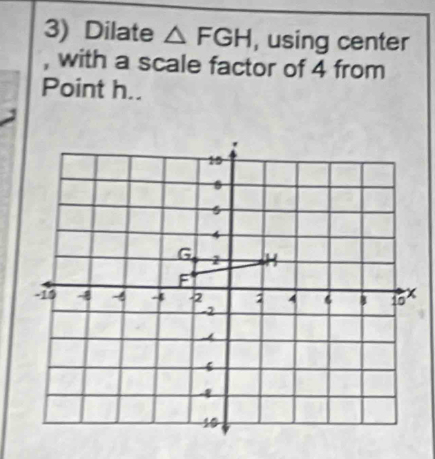 Dilate △ FGH , using center 
, with a scale factor of 4 from 
Point h..
15
s
4
G 2 H
F
-15 -8 -4 - -2 4 6 10 x
-2
6
10