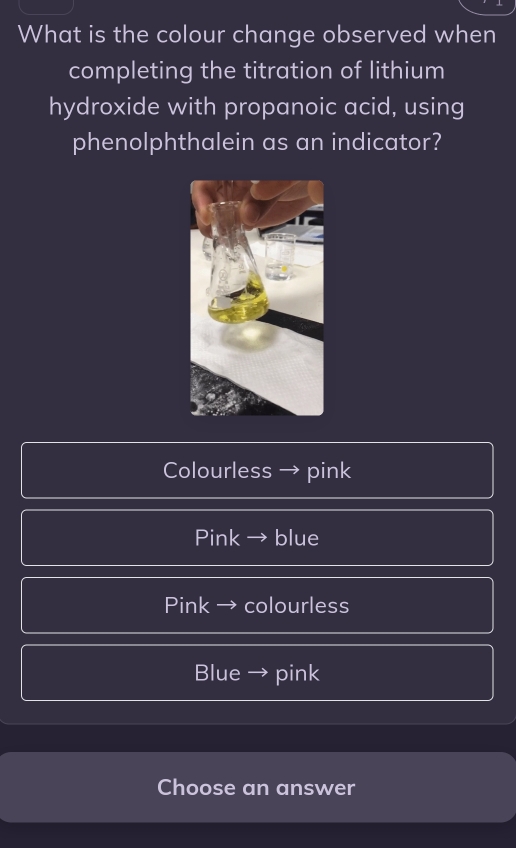 What is the colour change observed when
completing the titration of lithium
hydroxide with propanoic acid, using
phenolphthalein as an indicator?
Colourless → pink
Pink → blue
Pink → colourless
Blue → pink
Choose an answer