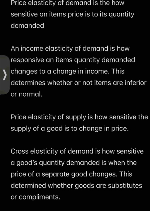 Price elasticity of demand is the how
sensitive an items price is to its quantity
demanded
An income elasticity of demand is how
responsive an items quantity demanded
changes to a change in income. This
determines whether or not items are inferior
or normal.
Price elasticity of supply is how sensitive the
supply of a good is to change in price.
Cross elasticity of demand is how sensitive
a good’s quantity demanded is when the
price of a separate good changes. This
determined whether goods are substitutes
or compliments.