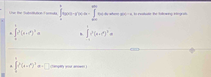 Use the Substitution Formula, ∈tlimits _a^(bf(g(x))· g'(x)dx=∈tlimits _(g(a))^(g(b))f(u) du where g(x)=u , to evaluate the following integrals. 
a. ∈t _0^1t^3)(4+t^4)^3dt ∈tlimits _(-1)^1t^3(4+t^4)^3dt
b. 
a. ∈tlimits _0^(tt^3)(4+t^4)^3dt=□ (Simplify your answer.)