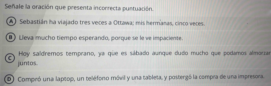 Señale la oración que presenta incorrecta puntuación.
A) Sebastián ha viajado tres veces a Ottawa; mis hermanas, cinco veces.
B) Lleva mucho tiempo esperando, porque se le ve impaciente.
C Hoy saldremos temprano, ya que es sábado aunque dudo mucho que podamos almorzar
juntos.
D) Compró una laptop, un teléfono móvil y una tableta, y postergó la compra de una impresora.