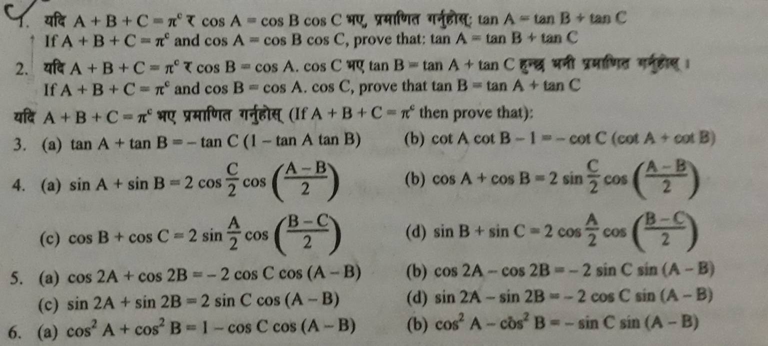 यदि A+B+C=π^c भए, प्रमाणित गर्नुहोस्; tan A=tan B+tan C
If A+B+C=π^c and cos A=cos Bcos C , prove that: tan A=tan B+tan C
2. यदि A+B+C=π^c र cos B=cos A.cos C tan B=tan A+tan C हुन्छ भनी प्रमाणित गर्नहीस् ।
If A+B+C=π^c and cos B=cos A.cos C , prove that tan B=tan A+tan C
यदि A+B+C=π^c भए प्रमाणित गर्नुहोस् (If A+B+C=π^c then prove that):
3. (a) tan A+tan B=-tan C(1-tan Atan B) (b) cot Acot B-1=-cot C(cot A+cot B)
(b)
4. (a) sin A+sin B=2cos  C/2 cos ( (A-B)/2 ) cos A+cos B=2sin  C/2 cos ( (A-B)/2 )
(c) cos B+cos C=2sin  A/2 cos ( (B-C)/2 )
(d) sin B+sin C=2cos  A/2 cos ( (B-C)/2 )
5. (a) cos 2A+cos 2B=-2cos Ccos (A-B) (b) cos 2A-cos 2B=-2sin Csin (A-B)
(c) sin 2A+sin 2B=2sin Ccos (A-B)
(d) sin 2A-sin 2B=-2cos Csin (A-B)
6. (a) cos^2A+cos^2B=1-cos Ccos (A-B) (b) cos^2A-cos^2B=-sin Csin (A-B)