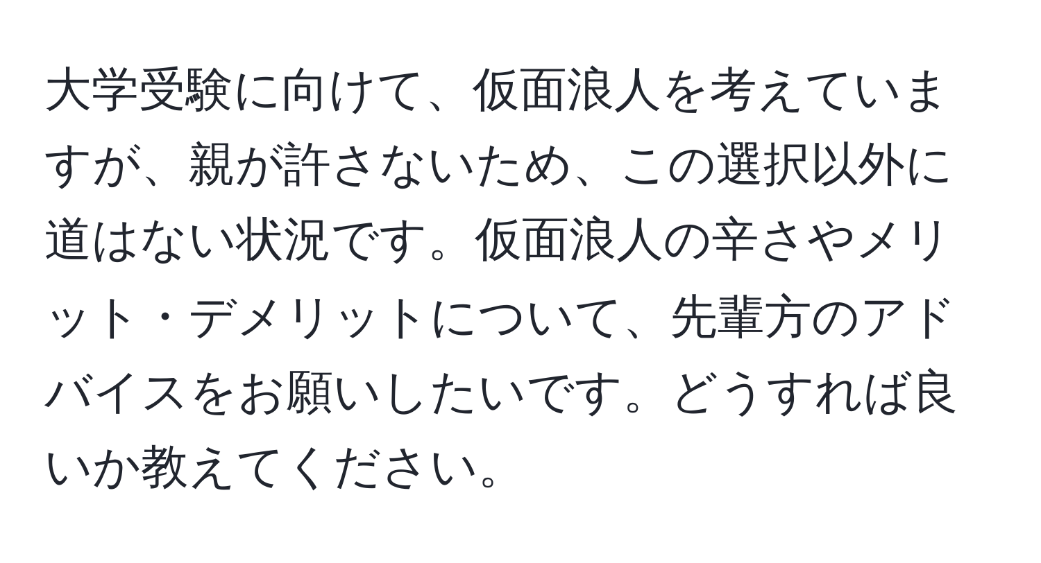 大学受験に向けて、仮面浪人を考えていますが、親が許さないため、この選択以外に道はない状況です。仮面浪人の辛さやメリット・デメリットについて、先輩方のアドバイスをお願いしたいです。どうすれば良いか教えてください。