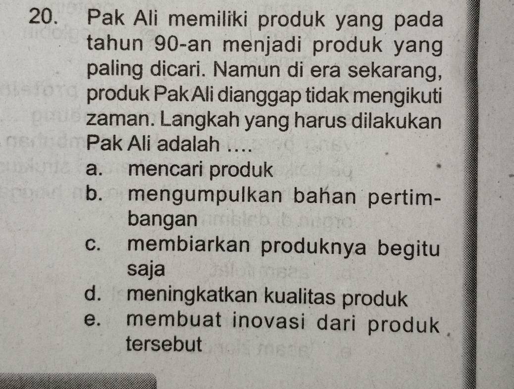 Pak Ali memiliki produk yang pada
tahun 90 -an menjadi produk yang
paling dicari. Namun di era sekarang,
produk Pak Ali dianggap tidak mengikuti
zaman. Langkah yang harus dilakukan
Pak Ali adalah ....
a. mencari produk
b. mengumpulkan bahan pertim-
bangan
c. membiarkan produknya begitu
saja
d. meningkatkan kualitas produk
e. membuat inovasi dari produk 
tersebut