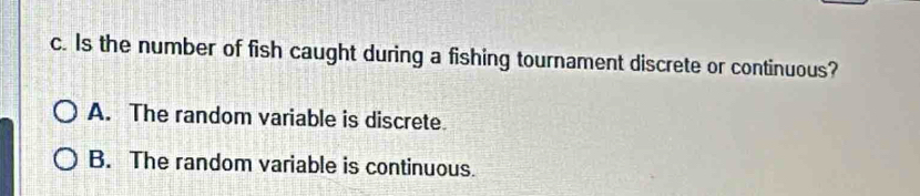 Is the number of fish caught during a fishing tournament discrete or continuous?
A. The random variable is discrete
B. The random variable is continuous.