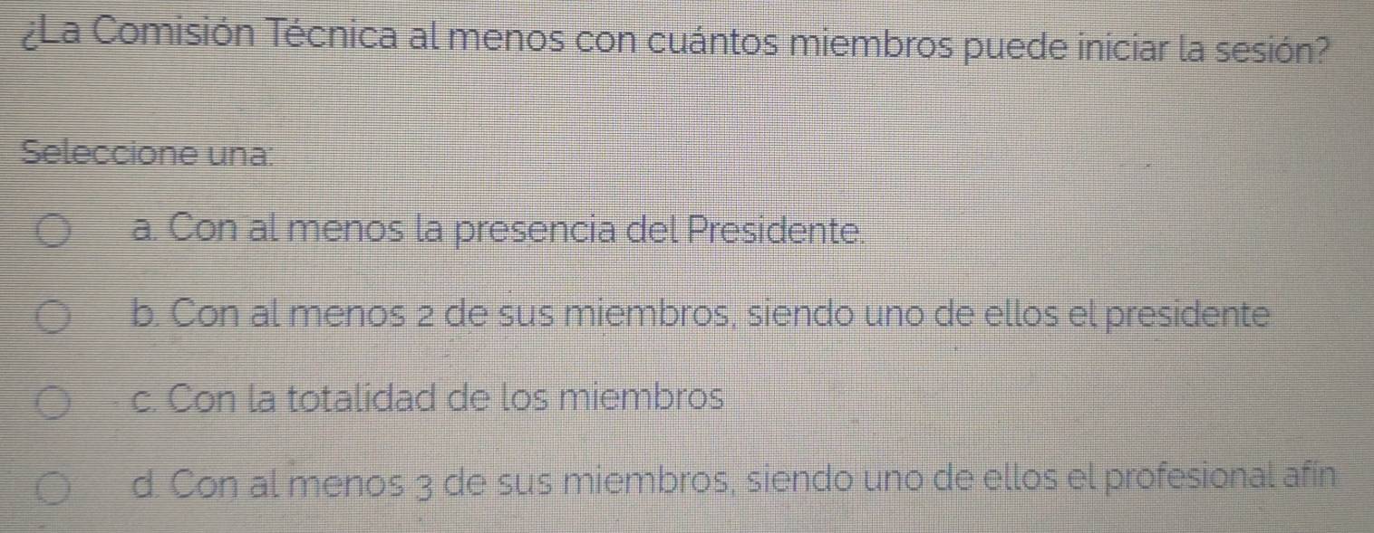 ¿La Comisión Técnica al menos con cuántos miembros puede iniciar la sesión?
Seleccione una:
a. Con al menos la presencia del Presidente.
b. Con al menos 2 de sus miembros, siendo uno de ellos el presidente
c. Con la totalidad de los miembros
d. Con al menos 3 de sus miembros, siendo uno de ellos el profesional afín