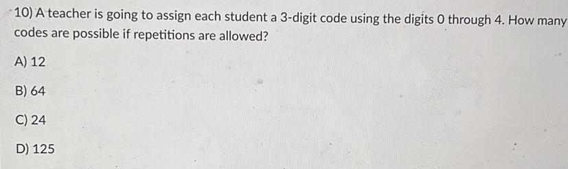 A teacher is going to assign each student a 3 -digit code using the digits 0 through 4. How many
codes are possible if repetitions are allowed?
A) 12
B) 64
C) 24
D) 125