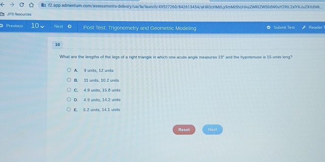 f2.app.edmentum.comn/assessments-delivery/ua/la/launch/49527260/842613454/aHR0cHM6Ly9mMi5hcHAuZWRtZW50dW0uY29tL2xYXJuZXItdWk.
JPS Resources
a Previous 10 Next Post Test: Trigonometry and Geometric Modeling Submit Test Reader1
10
What are the lengths of the legs of a right triangle in which one acute angle measures 19° and the hypotenuse is 15 units long?
A. 9 units, 12 units
B. 11 units, 10.2 units
C. 4.9 units, 15.8 units
D. 4.9 units, 14.2 units
E. 5.2 units, 14.1 units
Reset Next