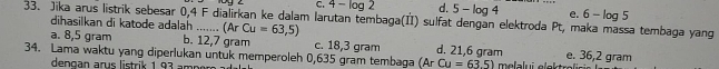 C. 4-log 12 d. 5-log 4 e. 6-log 5
33. Jika arus listrik sebesar 0,4 F dialirkan ke dalam larutan tembaga(II) sulfat dengan elektroda Pt, maka massa tembaga yang
dihasilkan di katode adalah .......
a. 8,5 gram b. 12,7 gram (Ar Cu=63,5) c. 18,3 gram d. 21,6 gram e. 36,2 gram
34. Lama waktu yang diperlukan untuk memperoleh 0,635 gram tembaga (ArCu=63.5) melalui elektrolć
depgan arus listrik 1 93 ampor