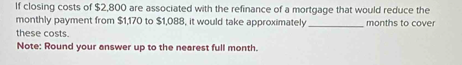 If closing costs of $2,800 are associated with the refinance of a mortgage that would reduce the 
monthly payment from $1,170 to $1,088, it would take approximately _months to cover 
these costs. 
Note: Round your answer up to the nearest full month.