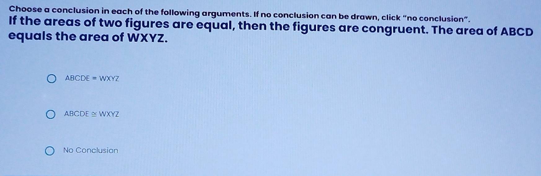 Choose a conclusion in each of the following arguments. If no conclusion can be drawn, click “no conclusion”.
If the areas of two figures are equal, then the figures are congruent. The area of ABCD
equals the area of WXYZ.
ABCDE=WXYZ
ABCDE≌ WXYZ
No Conclusion